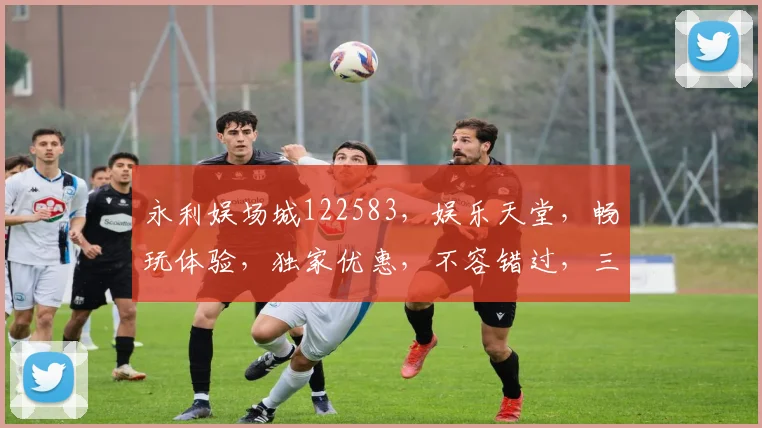 永利娱场城122583，娱乐天堂，畅玩体验，独家优惠，不容错过，三重惊喜