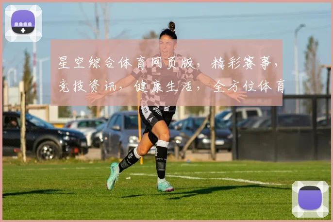 星空综合体育网页版，精彩赛事，竞技资讯，健康生活，全方位体育体验，一网打尽