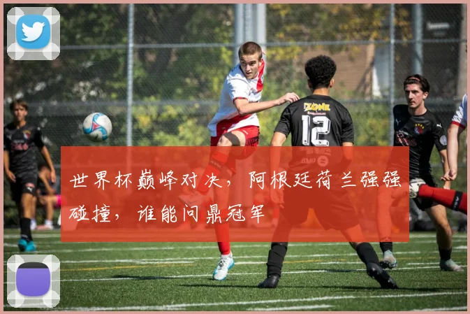 世界杯巅峰对决，阿根廷荷兰强强碰撞，谁能问鼎冠军