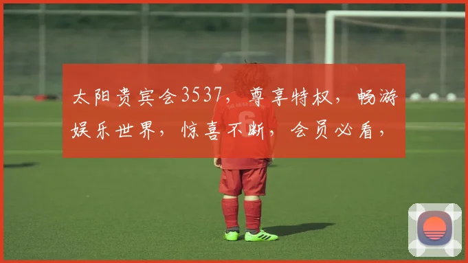 太阳贵宾会3537，尊享特权，畅游娱乐世界，惊喜不断，会员必看，三重福利
