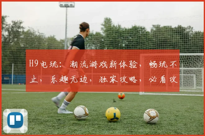 H9电玩：潮流游戏新体验，畅玩不止，乐趣无边，独家攻略，必看攻略